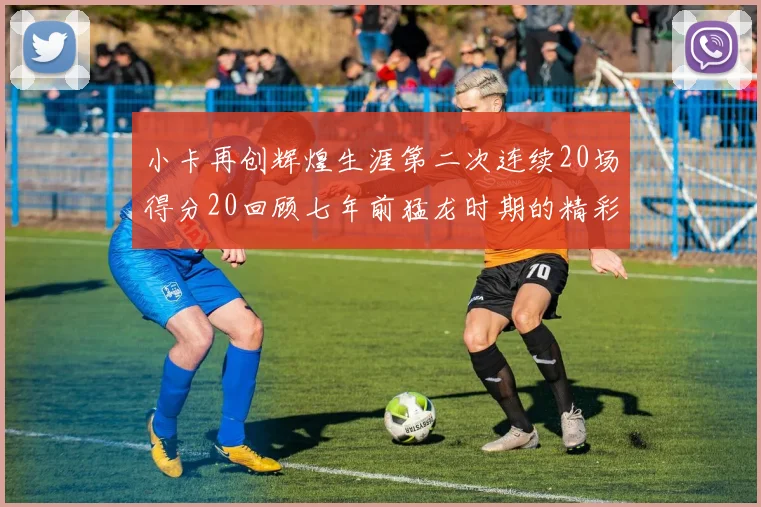 小卡再创辉煌生涯第二次连续20场得分20回顾七年前猛龙时期的精彩表现